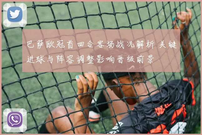 巴萨欧冠首回合客场战况解析 关键进球与阵容调整影响晋级前景