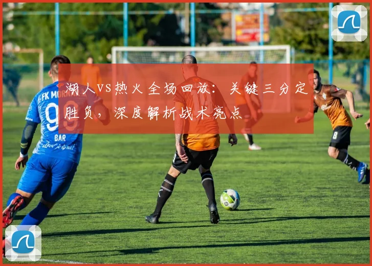 湖人vs热火全场回放：关键三分定胜负，深度解析战术亮点