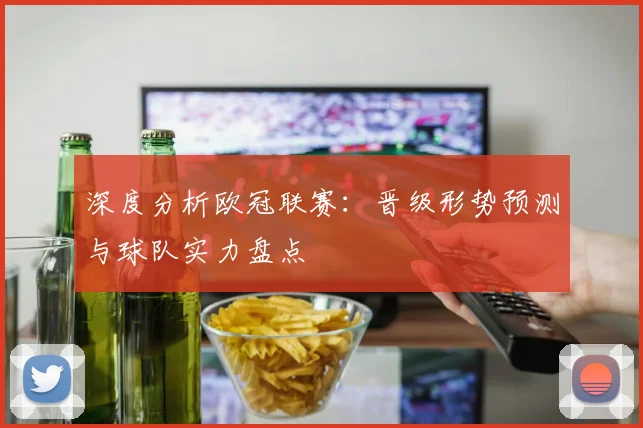 深度分析欧冠联赛：晋级形势预测与球队实力盘点