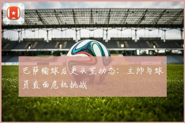 巴萨输球后更衣室动态：主帅与球员直面危机挑战