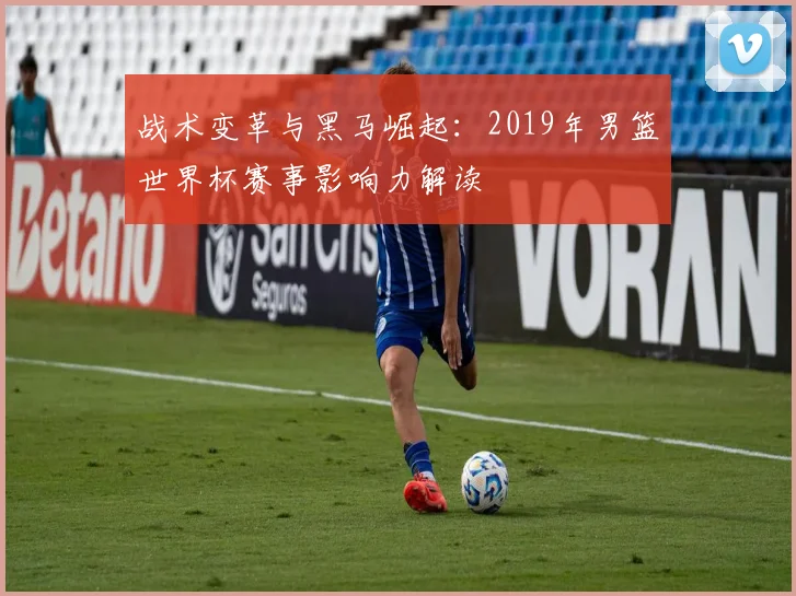 战术变革与黑马崛起：2019年男篮世界杯赛事影响力解读