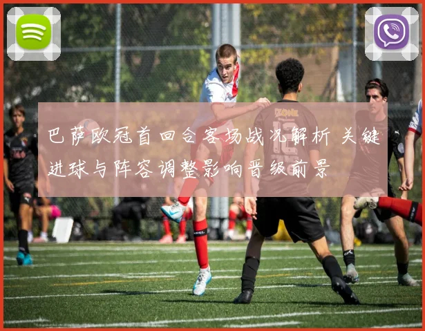 巴萨欧冠首回合客场战况解析 关键进球与阵容调整影响晋级前景