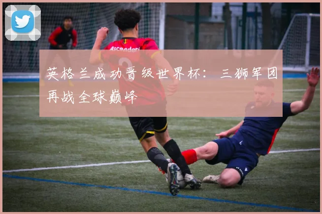 英格兰成功晋级世界杯：三狮军团再战全球巅峰