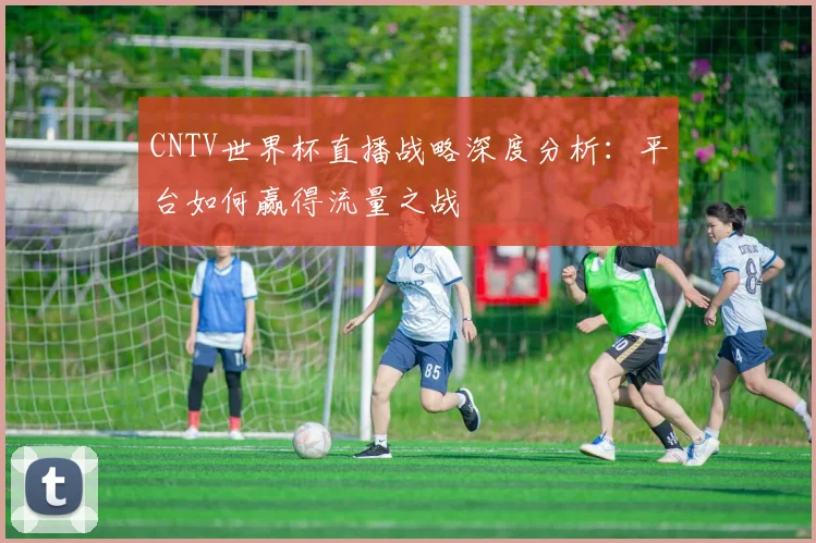 CNTV世界杯直播战略深度分析:平台如何赢得流量之战