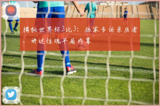 揭秘世界杯3比3：独家专访亲历者，讲述惊魂平局内幕