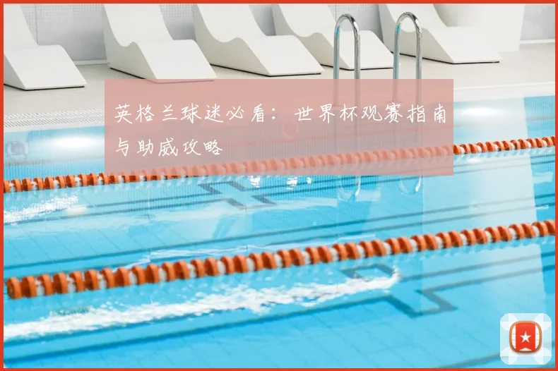 英格兰球迷必看：世界杯观赛指南与助威攻略