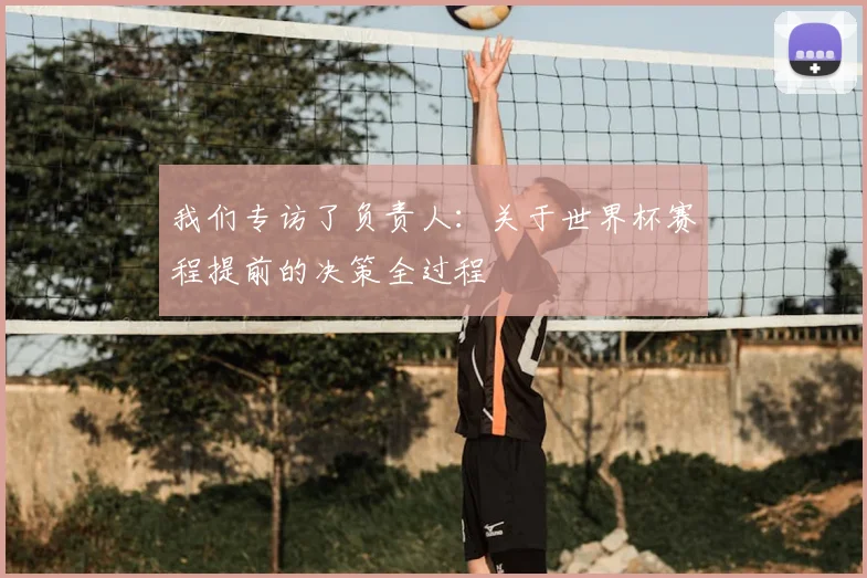 我们专访了负责人:关于世界杯赛程提前的决策全过程