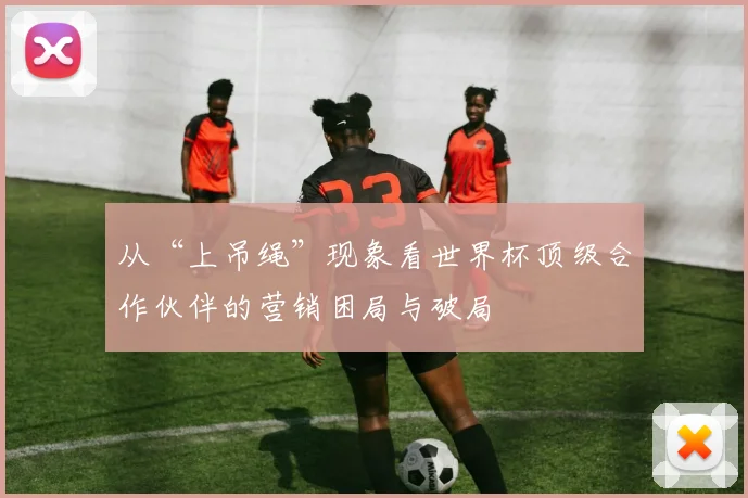 从“上吊绳”现象看世界杯顶级合作伙伴的营销困局与破局